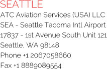 SEATTLE ATC Aviation Services (USA) LLC SEA - Seattle Tacoma Intl Airport 17837 - 1st Avenue South Unit 121 Seattle, WA 98148 Phone +1 2067058660 Fax +1 8889089554