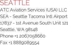 SEATTLE ATC Aviation Services (USA) LLC SEA - Seattle Tacoma Intl Airport 17837 - 1st Avenue South Unit 121 Seattle, WA 98148 Phone +1 2067058660 Fax +1 8889089554